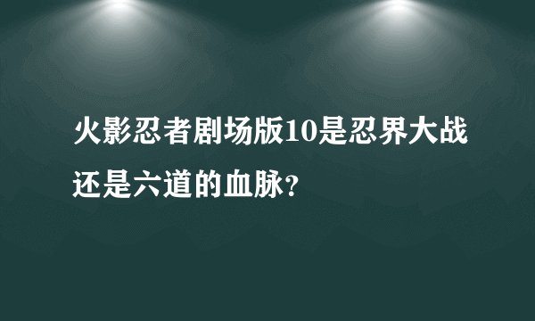 火影忍者剧场版10是忍界大战还是六道的血脉？
