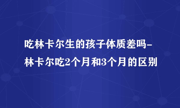 吃林卡尔生的孩子体质差吗-林卡尔吃2个月和3个月的区别