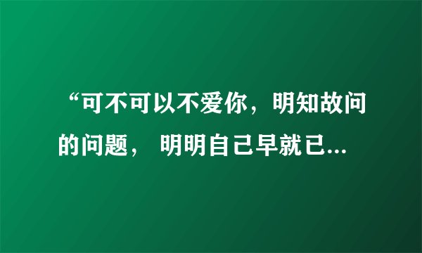 “可不可以不爱你，明知故问的问题， 明明自己早就已经爱上你 ” 这歌词是哪首歌的呀~~~