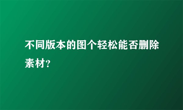 不同版本的图个轻松能否删除素材?