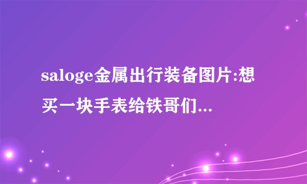 saloge金属出行装备图片:想买一块手表给铁哥们，差不多四千多的预算，有什么推荐？