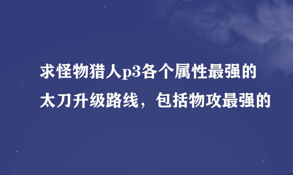 求怪物猎人p3各个属性最强的太刀升级路线，包括物攻最强的