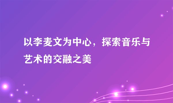 以李麦文为中心,探索音乐与艺术的交融之美