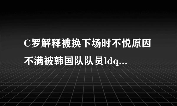 C罗解释被换下场时不悦原因 不满被韩国队队员ldquo;轰rdquo;下场