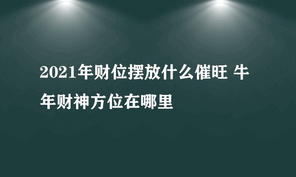 2021年财位摆放什么催旺 牛年财神方位在哪里