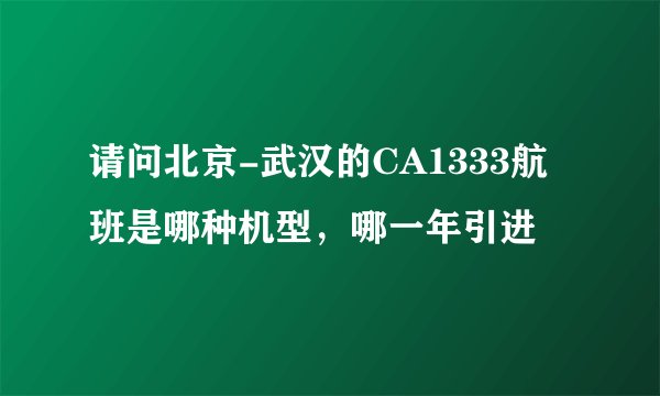 请问北京-武汉的CA1333航班是哪种机型，哪一年引进