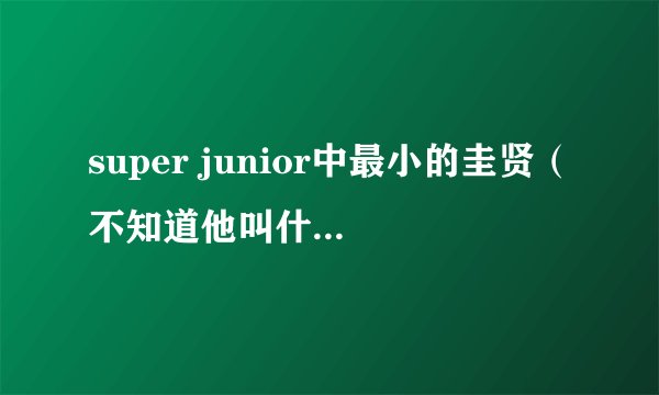 super junior中最小的圭贤（不知道他叫什么，就先叫他鬼圭贤了），他是叫圭贤还是奎贤？