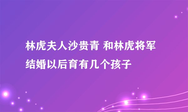 林虎夫人沙贵青 和林虎将军结婚以后育有几个孩子