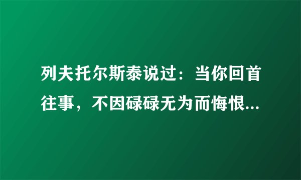 列夫托尔斯泰说过：当你回首往事，不因碌碌无为而悔恨......