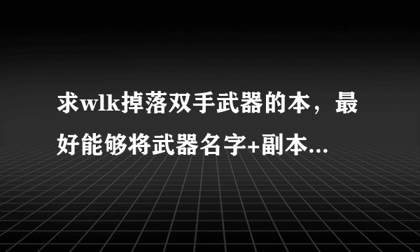求wlk掉落双手武器的本，最好能够将武器名字+副本名字 从高到底列出来！谢谢