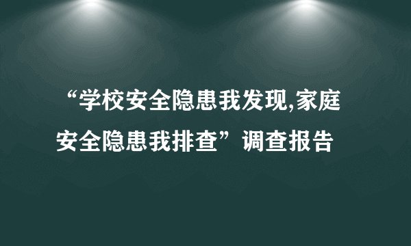 “学校安全隐患我发现,家庭安全隐患我排查”调查报告