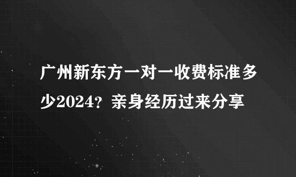 广州新东方一对一收费标准多少2024？亲身经历过来分享