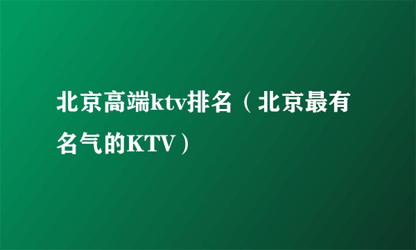北京高端ktv排名（北京最有名气的KTV）