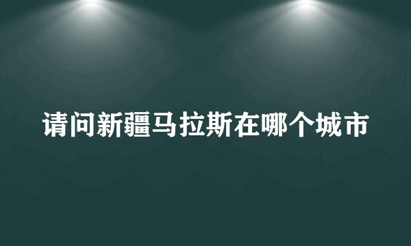 请问新疆马拉斯在哪个城市