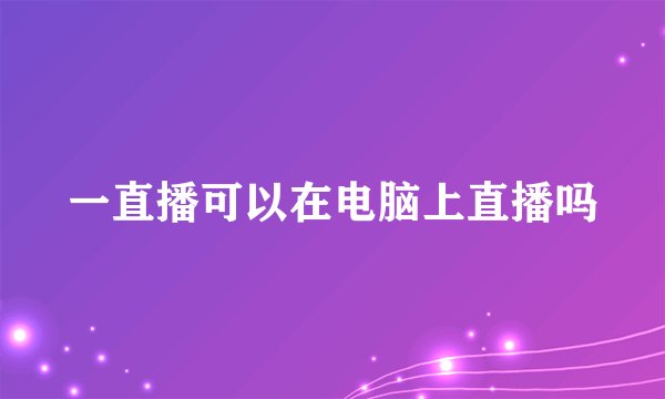 一直播可以在电脑上直播吗
