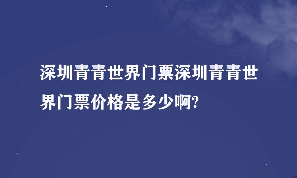 深圳青青世界门票深圳青青世界门票价格是多少啊?
