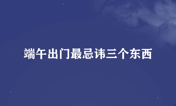 端午出门最忌讳三个东西