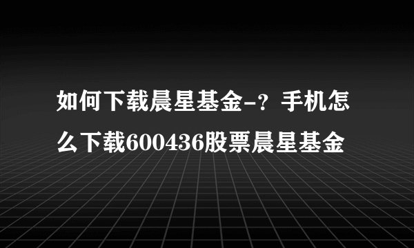 如何下载晨星基金-？手机怎么下载600436股票晨星基金