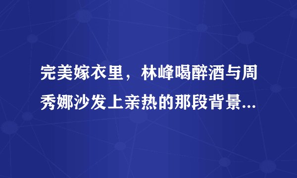 完美嫁衣里，林峰喝醉酒与周秀娜沙发上亲热的那段背景音乐叫什么呢
