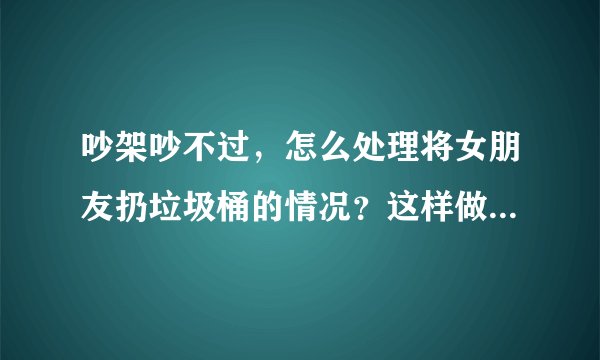 吵架吵不过，怎么处理将女朋友扔垃圾桶的情况？这样做合法吗？