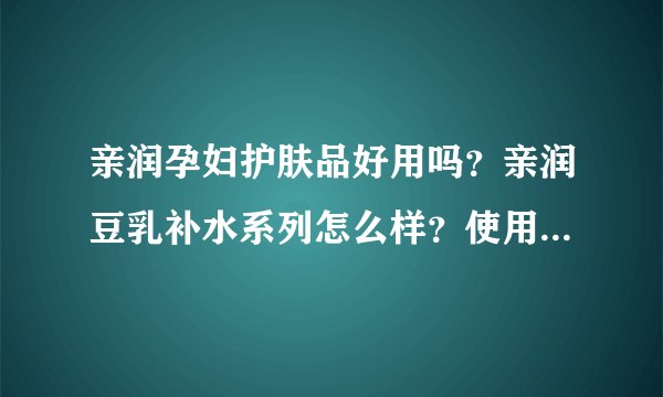 亲润孕妇护肤品好用吗？亲润豆乳补水系列怎么样？使用感如何？