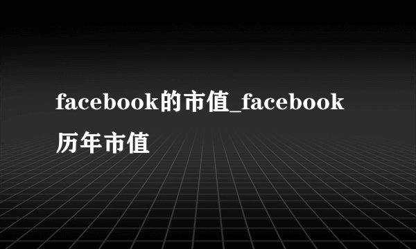 facebook的市值_facebook历年市值