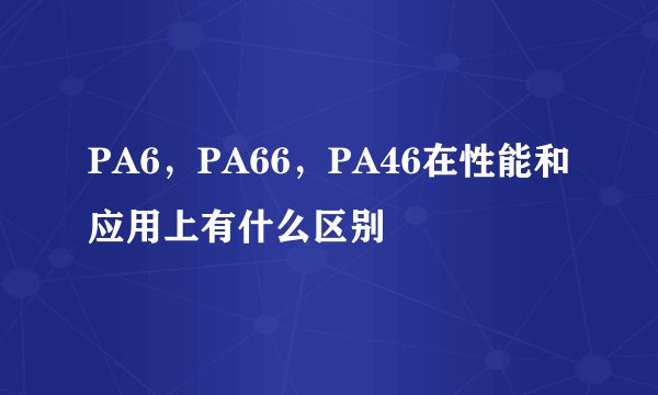 PA6，PA66，PA46在性能和应用上有什么区别