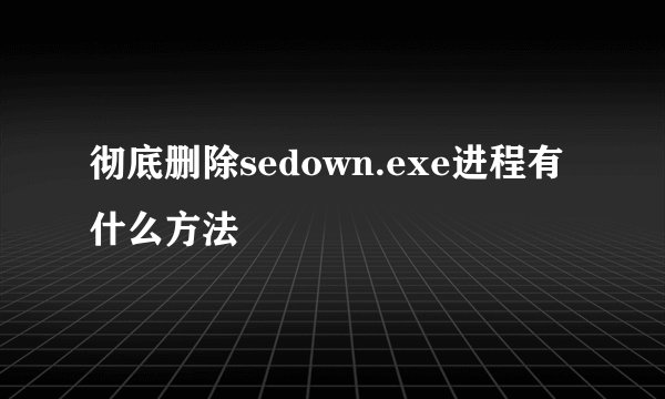 彻底删除sedown.exe进程有什么方法
