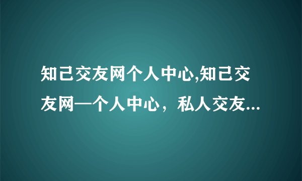 知己交友网个人中心,知己交友网—个人中心，私人交友的专属圈子
