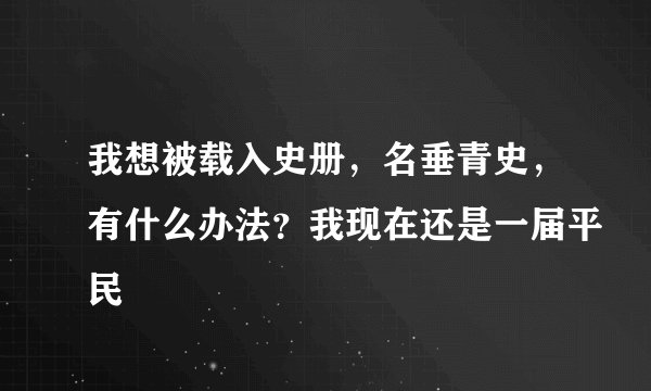 我想被载入史册，名垂青史，有什么办法？我现在还是一届平民