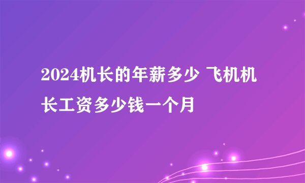 2024机长的年薪多少 飞机机长工资多少钱一个月