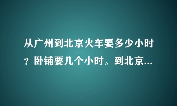 从广州到北京火车要多少小时?卧铺要几个小时。到北京哪个车站?