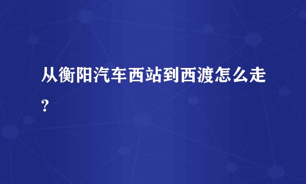 从衡阳汽车西站到西渡怎么走?