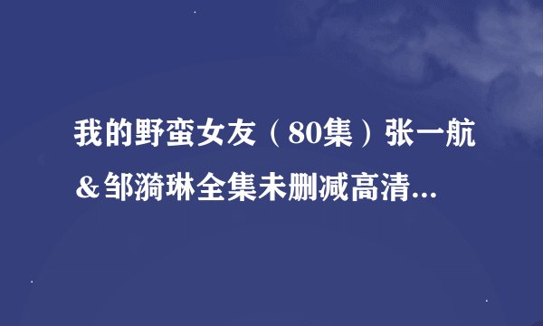 我的野蛮女友（80集）张一航＆邹漪琳全集未删减高清版免费下载