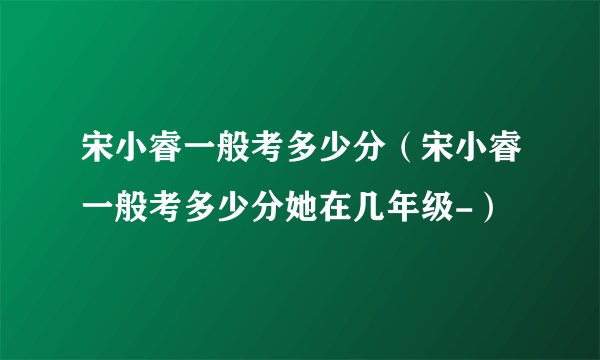 宋小睿一般考多少分（宋小睿一般考多少分她在几年级-）