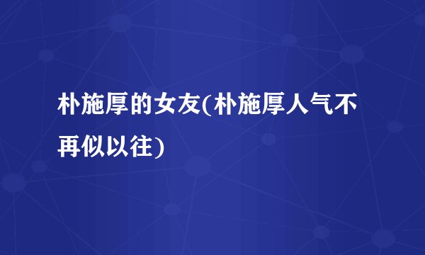 朴施厚的女友(朴施厚人气不再似以往)