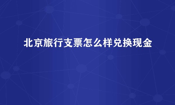 北京旅行支票怎么样兑换现金