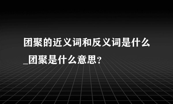 团聚的近义词和反义词是什么_团聚是什么意思？