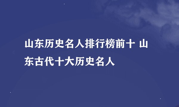 山东历史名人排行榜前十 山东古代十大历史名人