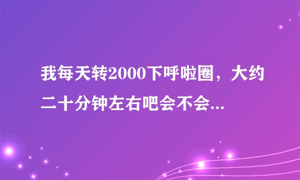 我每天转2000下呼啦圈，大约二十分钟左右吧会不会引起内脏移位？