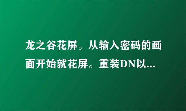 龙之谷花屏。从输入密码的画面开始就花屏。重装DN以后还是花屏，无论修改分辨率还是画质都不行，怎么办？