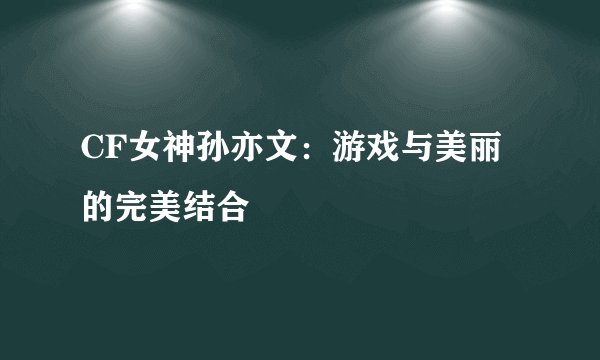 CF女神孙亦文：游戏与美丽的完美结合