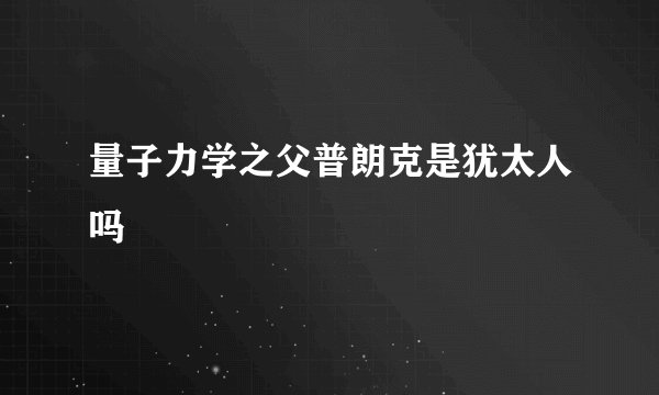 量子力学之父普朗克是犹太人吗