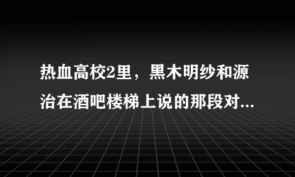 热血高校2里，黑木明纱和源治在酒吧楼梯上说的那段对话是什么？