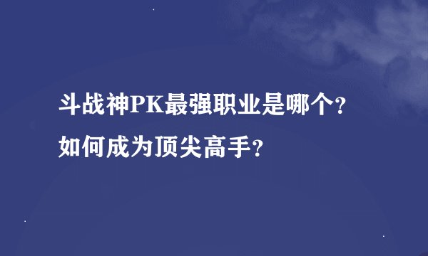 斗战神PK最强职业是哪个？如何成为顶尖高手？