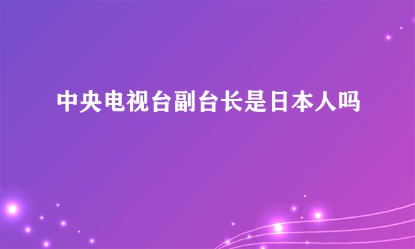 中央电视台副台长是日本人吗