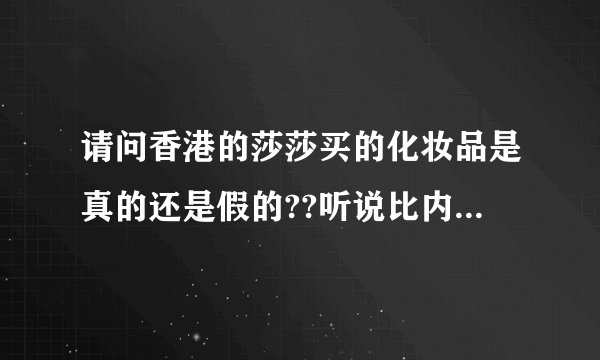 请问香港的莎莎买的化妆品是真的还是假的??听说比内地便宜很多,是
