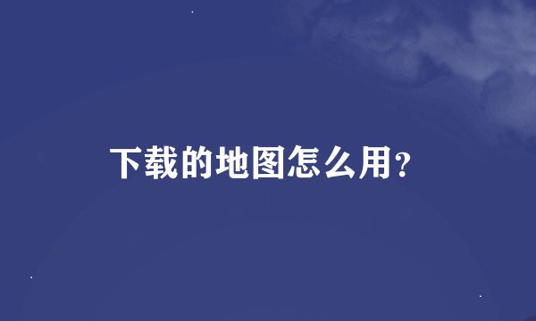 下载的地图怎么用？