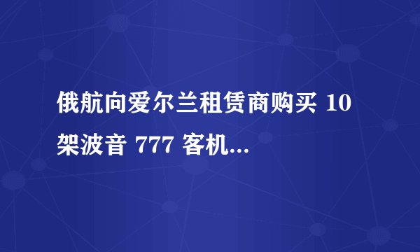 俄航向爱尔兰租赁商购买 10 架波音 777 客机,该客机都有哪