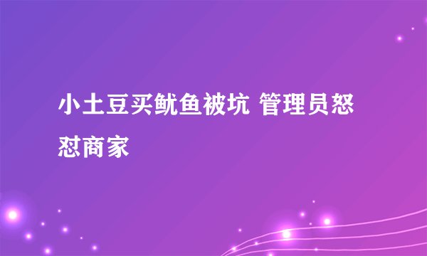 小土豆买鱿鱼被坑 管理员怒怼商家